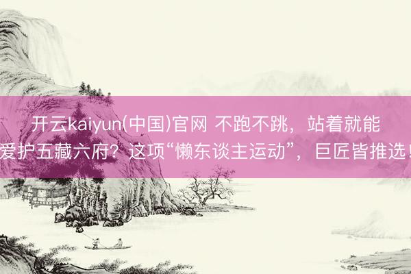 开云kaiyun(中国)官网 不跑不跳，站着就能爱护五藏六府？这项“懒东谈主运动”，巨匠皆推选！