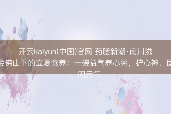 开云kaiyun(中国)官网 药膳新潮·南川滋味︱金佛山下的立夏食养：一碗益气养心粥，护心神、固元气