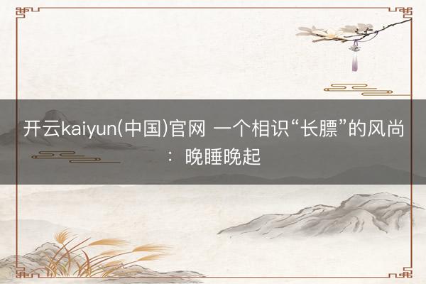 开云kaiyun(中国)官网 一个相识“长膘”的风尚:晚睡晚起