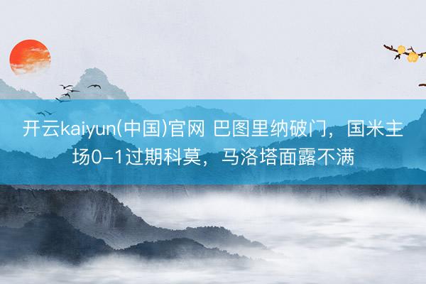 开云kaiyun(中国)官网 巴图里纳破门，国米主场0-1过期科莫，马洛塔面露不满