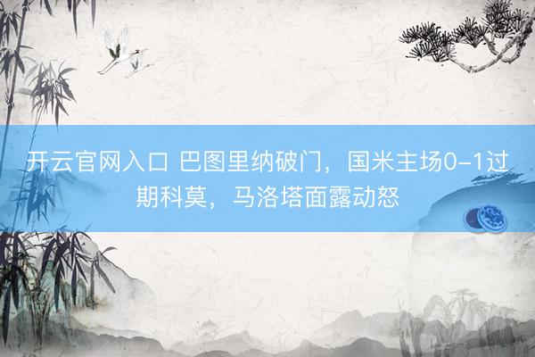 开云官网入口 巴图里纳破门，国米主场0-1过期科莫，马洛塔面露动怒