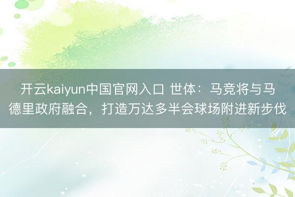 开云kaiyun中国官网入口 世体：马竞将与马德里政府融合，打造万达多半会球场附进新步伐