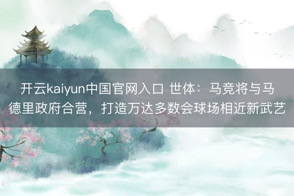 开云kaiyun中国官网入口 世体：马竞将与马德里政府合营，打造万达多数会球场相近新武艺
