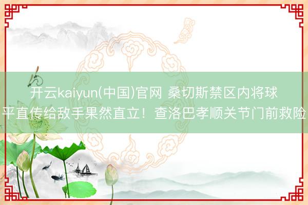 开云kaiyun(中国)官网 桑切斯禁区内将球平直传给敌手果然直立!查洛巴孝顺关节门前救险