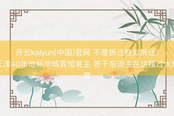 开云kaiyun(中国)官网 不是拆迁胜似拆迁！天津40年地标华城宾馆易主 若干东谈主在这摆过大席