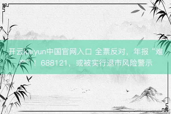 开云kaiyun中国官网入口 全票反对，年报 “难产” ！688121，或被实行退市风险警示