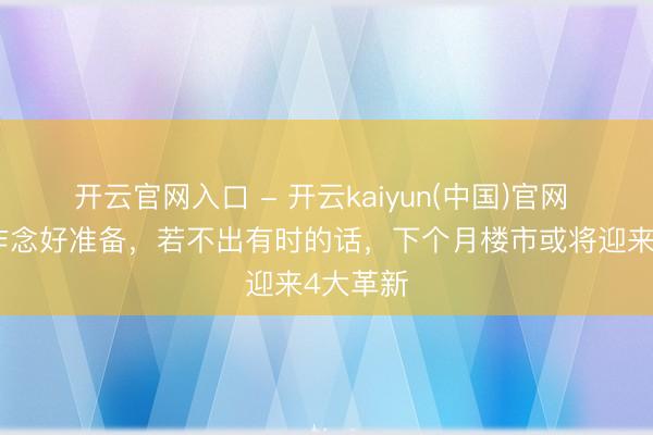 开云官网入口 - 开云kaiyun(中国)官网 环球要作念好准备，若不出有时的话，下个月楼市或将迎来4大革新