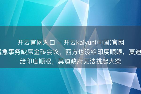 开云官网入口 - 开云kaiyun(中国)官网 中海外长因另有遑急事务缺席金砖会议，西方也没给印度顺眼，莫迪政府无法挑起大梁