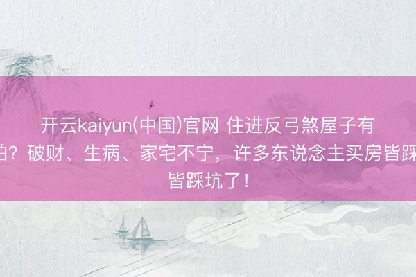 开云kaiyun(中国)官网 住进反弓煞屋子有多可怕？破财、生病、家宅不宁，许多东说念主买房皆踩坑了！