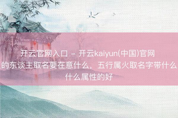 开云官网入口 - 开云kaiyun(中国)官网 五行属火的东谈主取名要在意什么，五行属火取名字带什么属性的好