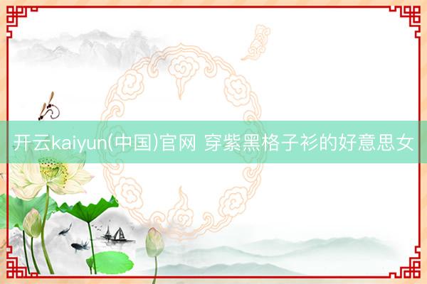 开云kaiyun(中国)官网 穿紫黑格子衫的好意思女