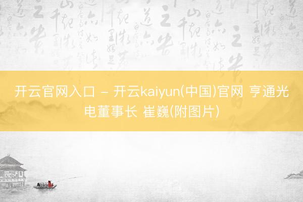 开云官网入口 - 开云kaiyun(中国)官网 亨通光电董事长 崔巍(附图片)