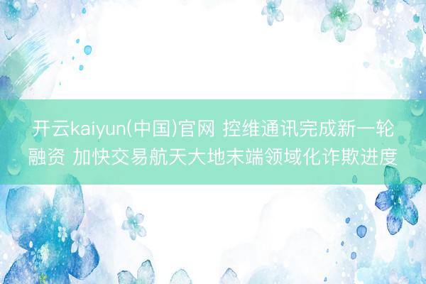开云kaiyun(中国)官网 控维通讯完成新一轮融资 加快交易航天大地末端领域化诈欺进度