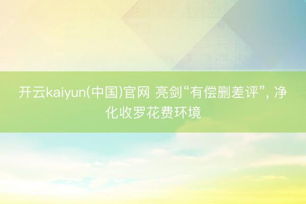 开云kaiyun(中国)官网 亮剑“有偿删差评”， 净化收罗花费环境