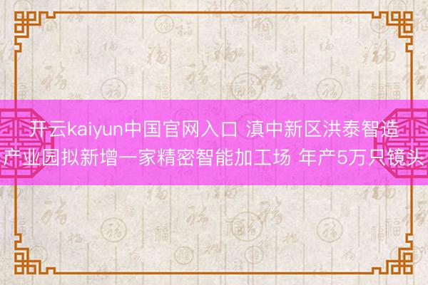 开云kaiyun中国官网入口 滇中新区洪泰智造产业园拟新增一家精密智能加工场 年产5万只镜头