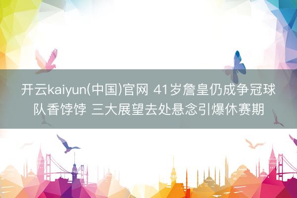开云kaiyun(中国)官网 41岁詹皇仍成争冠球队香饽饽 三大展望去处悬念引爆休赛期