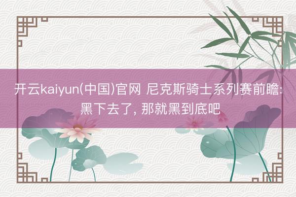 开云kaiyun(中国)官网 尼克斯骑士系列赛前瞻: 黑下去了， 那就黑到底吧