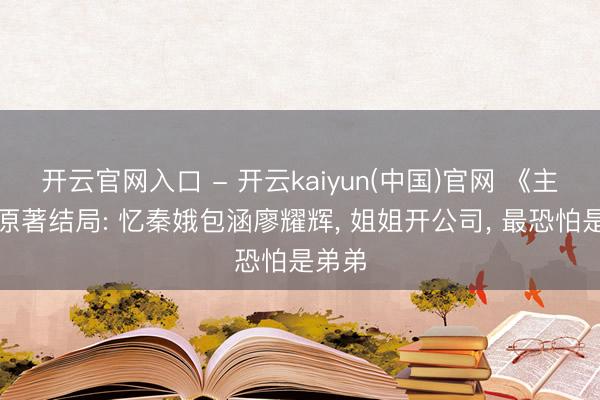 开云官网入口 - 开云kaiyun(中国)官网 《主角》原著结局: 忆秦娥包涵廖耀辉， 姐姐开公司， 最恐怕是弟弟
