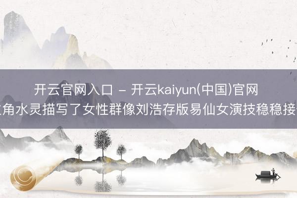开云官网入口 - 开云kaiyun(中国)官网 主角水灵描写了女性群像刘浩存版易仙女演技稳稳接住