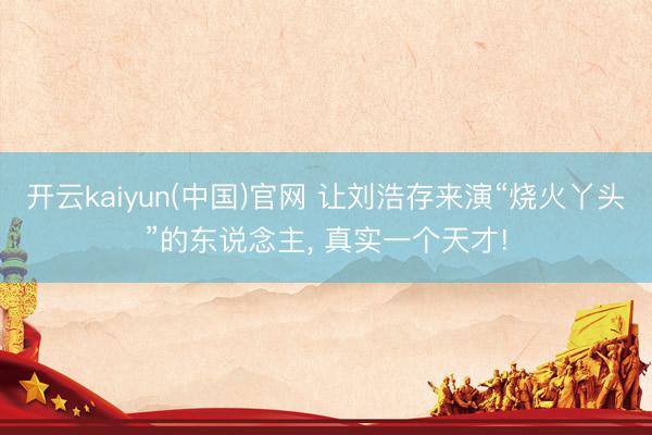 开云kaiyun(中国)官网 让刘浩存来演“烧火丫头”的东说念主， 真实一个天才!