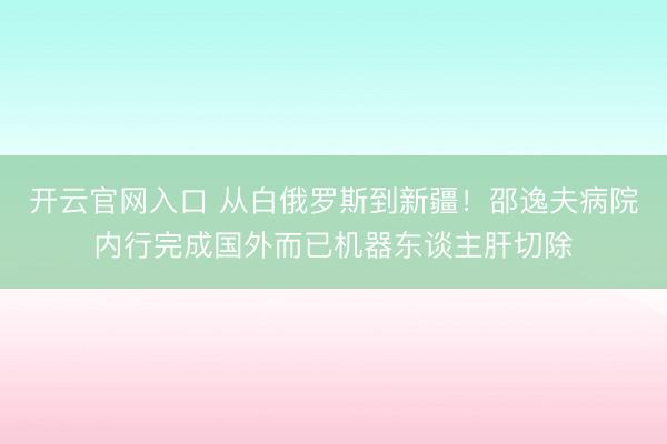 开云官网入口 从白俄罗斯到新疆！邵逸夫病院内行完成国外而已机器东谈主肝切除