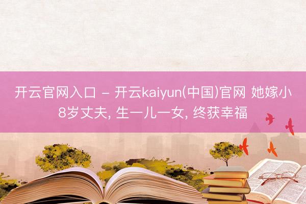 开云官网入口 - 开云kaiyun(中国)官网 她嫁小8岁丈夫， 生一儿一女， 终获幸福