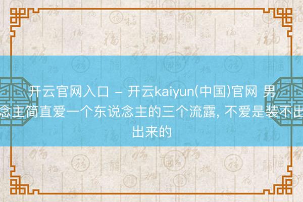 开云官网入口 - 开云kaiyun(中国)官网 男东说念主简直爱一个东说念主的三个流露, 不爱是装不出来的