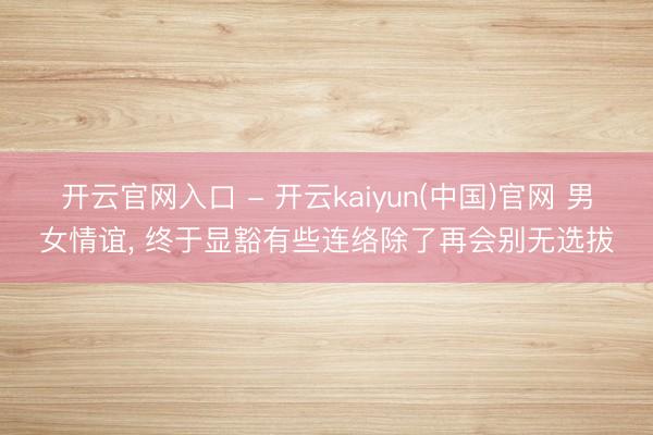 开云官网入口 - 开云kaiyun(中国)官网 男女情谊， 终于显豁有些连络除了再会别无选拔