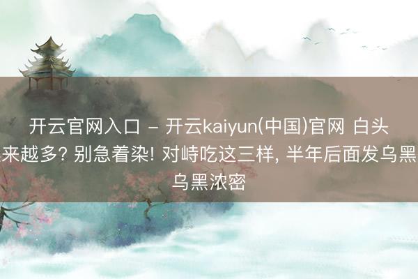 开云官网入口 - 开云kaiyun(中国)官网 白头发越来越多? 别急着染! 对峙吃这三样, 半年后面发乌黑浓密