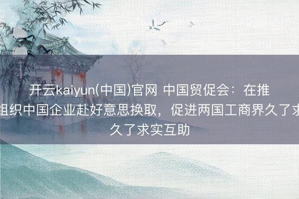 开云kaiyun(中国)官网 中国贸促会：在推敲当令组织中国企业赴好意思换取，促进两国工商界久了求实互助