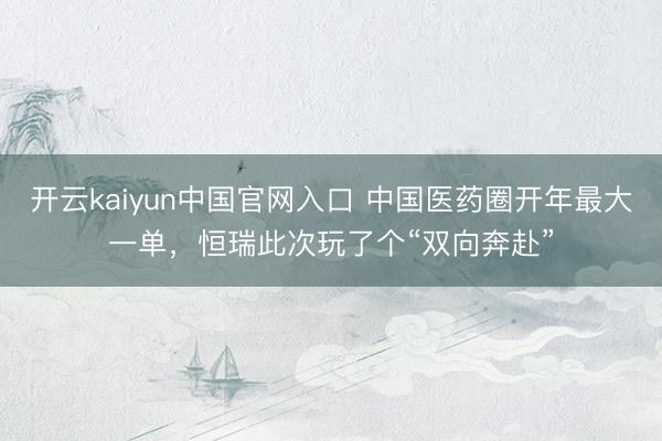 开云kaiyun中国官网入口 中国医药圈开年最大一单，恒瑞此次玩了个“双向奔赴”