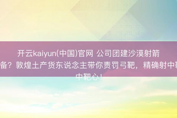开云kaiyun(中国)官网 公司团建沙漠射箭没装备？敦煌土产货东说念主带你责罚弓靶，精确射中靶心！