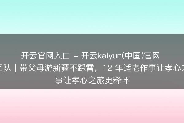 开云官网入口 - 开云kaiyun(中国)官网 新疆媞娜团队｜带父母游新疆不踩雷，12 年适老作事让孝心之旅更释怀