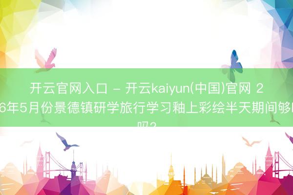 开云官网入口 - 开云kaiyun(中国)官网 2026年5月份景德镇研学旅行学习釉上彩绘半天期间够吗？