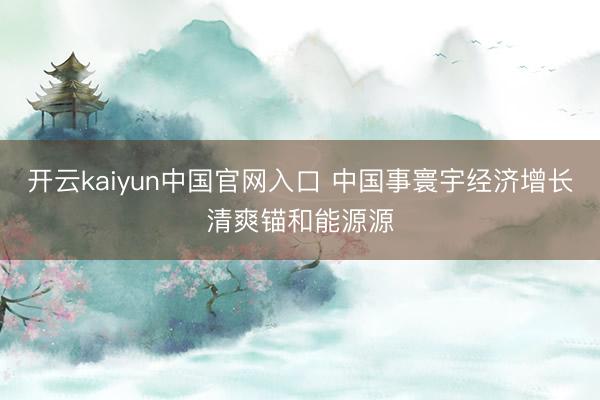 开云kaiyun中国官网入口 中国事寰宇经济增长清爽锚和能源源