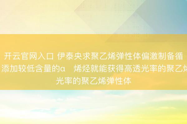 开云官网入口 伊泰央求聚乙烯弹性体偏激制备循序专利， 添加较低含量的α‑烯烃就能获得高透光率的聚乙烯弹性体