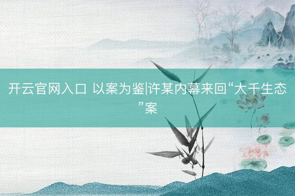 开云官网入口 以案为鉴|许某内幕来回“大千生态”案