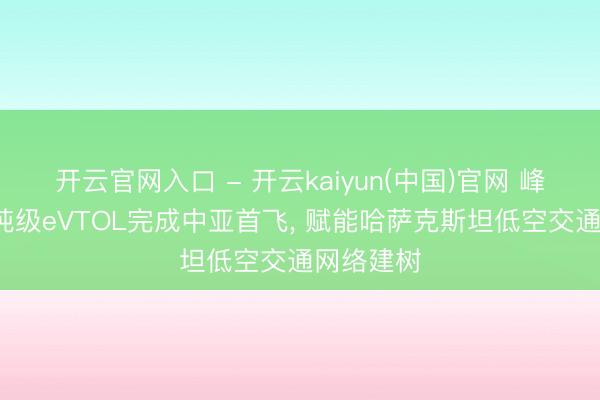 开云官网入口 - 开云kaiyun(中国)官网 峰飞航空2吨级eVTOL完成中亚首飞, 赋能哈萨克斯坦低空交通网络建树