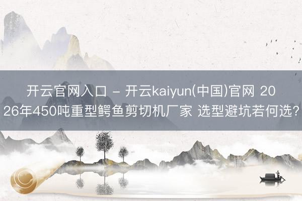 开云官网入口 - 开云kaiyun(中国)官网 2026年450吨重型鳄鱼剪切机厂家 选型避坑若何选?