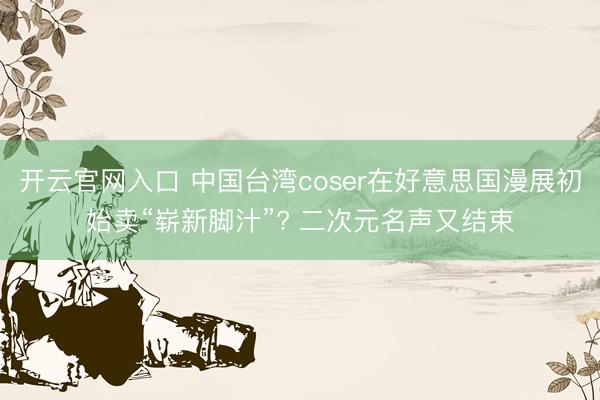 开云官网入口 中国台湾coser在好意思国漫展初始卖“崭新脚汁”? 二次元名声又结束