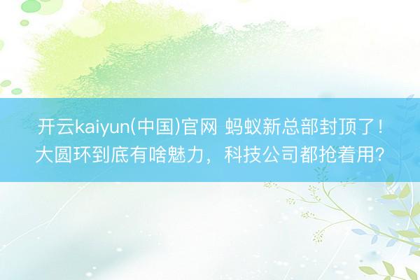 开云kaiyun(中国)官网 蚂蚁新总部封顶了！大圆环到底有啥魅力，科技公司都抢着用？