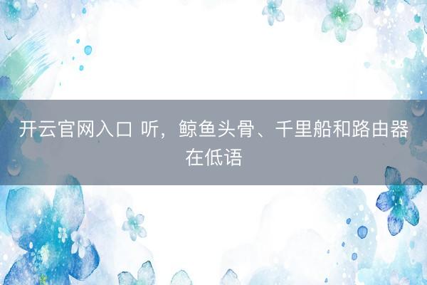 开云官网入口 听，鲸鱼头骨、千里船和路由器在低语