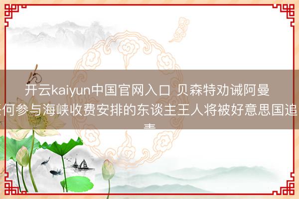 开云kaiyun中国官网入口 贝森特劝诫阿曼 任何参与海峡收费安排的东谈主王人将被好意思国追责
