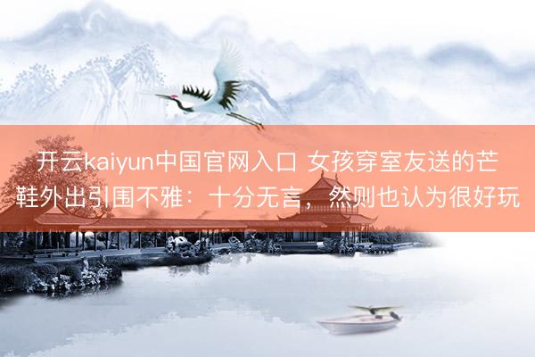 开云kaiyun中国官网入口 女孩穿室友送的芒鞋外出引围不雅：十分无言，然则也认为很好玩