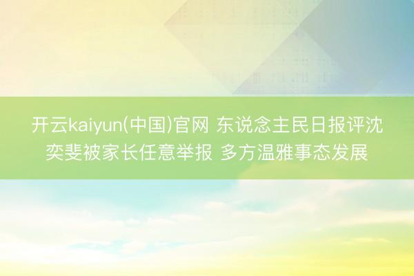 开云kaiyun(中国)官网 东说念主民日报评沈奕斐被家长任意举报 多方温雅事态发展