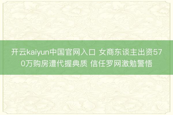 开云kaiyun中国官网入口 女商东谈主出资570万购房遭代握典质 信任罗网激勉警悟