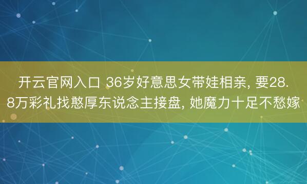 开云官网入口 36岁好意思女带娃相亲， 要28.8万彩礼找憨厚东说念主接盘， 她魔力十足不愁嫁