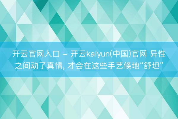 开云官网入口 - 开云kaiyun(中国)官网 异性之间动了真情， 才会在这些手艺倏地“舒坦”