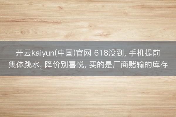 开云kaiyun(中国)官网 618没到， 手机提前集体跳水， 降价别喜悦， 买的是厂商赌输的库存