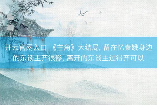 开云官网入口 《主角》大结局, 留在忆秦娥身边的东谈主齐很惨, 离开的东谈主过得齐可以